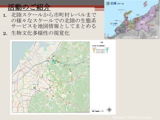 活動のご紹介
OUIK,2014
Hakusan UNESCO Eco-park
1. 北陸スケールから市町村レベルまで
の様々なスケールでの北陸の生態系
サービスを地図情報としてまとめる
2. 生物文化多様性の視覚化
 