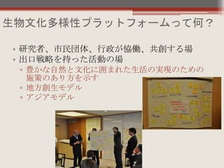 生物文化多様性プラットフォームって何？
• 研究者、市民団体、行政が恊働、共創する場
• 出口戦略を持った活動の場
▫ 豊かな自然と文化に囲まれた生活の実現のための
施策のあり方を示す
▫ 地方創生モデル
▫ アジアモデル
 
