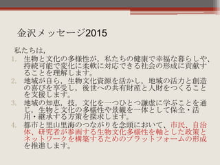 私たちは，
1. 生物と文化の多様性が，私たちの健康で幸福な暮らしや、
持続可能で変化に柔軟に対応できる社会の形成に貢献す
ることを理解します。
2. 地域が自ら，生物文化資源を活かし，地域の活力と創造
の喜びを享受し，後世への共有財産と人財をつくること
を支援します。
3. 地域の知恵，技，文化を一つひとつ謙虚に学ぶことを通
じ，生物と文化の多様性や景観を一体として保全・活
用・継承する方策を探求します。
4. 都市と里山里海のつながりを念頭において、市民、自治
体、研究者が参画する生物文化多様性を軸とした政策と
ネットワークを構築するためのプラットフォームの形成
を推進します。
金沢メッセージ2015
 