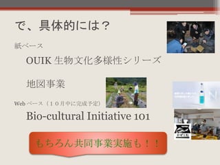 で、具体的には？
OUIK 生物文化多様性シリーズ
地図事業
紙ベース
Web ベース（１０月中に完成予定）
Bio-cultural Initiative 101
もちろん共同事業実施も！！
 