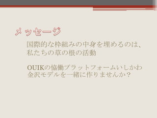 OUIKの恊働プラットフォームいしかわ
金沢モデルを一緒に作りませんか？
国際的な枠組みの中身を埋めるのは、
私たちの草の根の活動
 