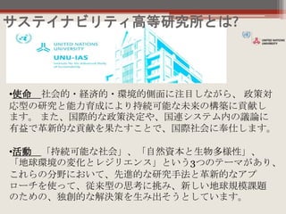 •使命 社会的・経済的・環境的側面に注目しながら、 政策対
応型の研究と能力育成により持続可能な未来の構築に貢献し
ます。 また、国際的な政策決定や、国連システム内の議論に
有益で革新的な貢献を果たすことで、国際社会に奉仕します。
•活動 「持続可能な社会」、「自然資本と生物多様性」、
「地球環境の変化とレジリエンス」という3つのテーマがあり、
これらの分野において、先進的な研究手法と革新的なアプ
ローチを使って、従来型の思考に挑み、新しい地球規模課題
のための、独創的な解決策を生み出そうとしています。
サステイナビリティ高等研究所とは?
 