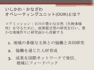 いしかわ・かなざわ
オペレーティングユニット(OUIK)とは？
コアミッション：石川の豊かな自然（生物多様
性）を守るために、政策提言型の研究を行い、豊
かな地域作りに研究面から貢献する
1. 地域の多様な主体との恊働と共同研究
2. 恊働を通じた人材育成
3. 成果を国際ネットワークで発信、
地域にフィードバック
 