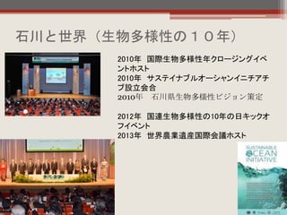 石川と世界（生物多様性の１０年）
2010年 国際生物多様性年クロージングイベ
ントホスト
2010年 サステイナブルオーシャンイニチアチ
ブ設立会合
2010年 石川県生物多様性ビジョン策定
2012年 国連生物多様性の10年の日キックオ
フイベント
2013年 世界農業遺産国際会議ホスト
 