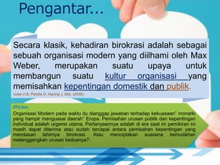Secara klasik, kehadiran birokrasi adalah sebagai
sebuah organisasi modern yang diilhami oleh Max
Weber, merupakan suatu upaya untuk
membangun suatu kultur organisasi yang
memisahkan kepentingan domestik dan publik.
Udak U B, Pandie D, Haning J. Dkk. (2005).
#Notes
Organisasi Modern pada waktu itu dianggap jawaban terhadap kekuasaan” monarki
yang hampir menguasai daerah” Eropa. Pemisahan urusan publik dan kepentingan
individual adalah urgensi utama. Pertanyaannya adalah di era saat ini pemikiran ini
masih dapat diterima atau sudah tercapai antara pemisahan kepentingan yang
mendasari lahirnya birokrasi. Atau menciptakan suasana kemudahan
melanggengkan urusan keduanya?.
Pengantar...
 