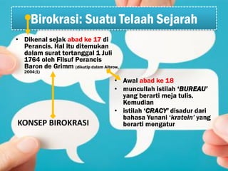 Birokrasi: Suatu Telaah Sejarah
• Awal abad ke 18
• muncullah istilah ‘BUREAU’
yang berarti meja tulis.
Kemudian
• istilah ‘CRACY’ disadur dari
bahasa Yunani ‘kratein’ yang
berarti mengatur
• Dikenal sejak abad ke 17 di
Perancis. Hal itu ditemukan
dalam surat tertanggal 1 Juli
1764 oleh Filsuf Perancis
Baron de Grimm (dikutip dalam Albrow,
2004;1)
KONSEP BIROKRASI
 