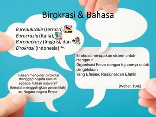 Birokrasi & Bahasa
Tulisan mengenai birokrasi
dianggap negara kala itu
sebagai tulisan subversif
(bersifat menggulingkan pemerintah)
ex: Negara-negara Eropa.
Bureaukratie (Jerman),
Burocrazia (Italia),
Bureaucracy (Inggris), dan
Birokrasi (Indonesia)
Birokrasi merupakan sistem untuk
mengatur
Organisasi Besar dengan tujuannya untuk
pengelolaan
Yang Efesien, Rasional dan Efektif
(Weber, 1946)
 