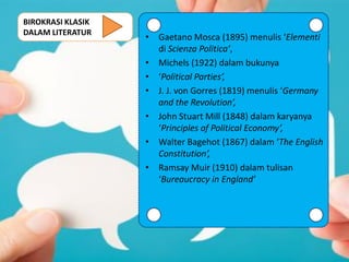BIROKRASI KLASIK
DALAM LITERATUR
• Gaetano Mosca (1895) menulis ‘Elementi
di Scienza Politica’,
• Michels (1922) dalam bukunya
• ‘Political Parties’,
• J. J. von Gorres (1819) menulis ‘Germany
and the Revolution’,
• John Stuart Mill (1848) dalam karyanya
‘Principles of Political Economy’,
• Walter Bagehot (1867) dalam ‘The English
Constitution’,
• Ramsay Muir (1910) dalam tulisan
‘Bureaucracy in England’
 