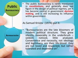 Public
Bureaucracy
• The public bureaucracy is rarely mentioned
in constitutions, and generally does not
figure in the design of political regimes, yet it
has become central in government decision
making, and is still increasing its influence
within government.
As Samuel Krislov (1974) put it:
• “Bureaucracies are the late bloomers of
modern political structure. They grew
silently, inexorably in the underbrush –
seldom noticed, little analyzed.
Convenience and necessity, not ideology
and legitimacy, are their life-blood: they
are not loved and respected, but rather
tolerated and depended on”.
Bureaucracies
 
