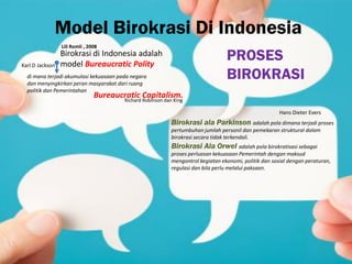 Model Birokrasi Di Indonesia
Birokrasi di Indonesia adalah
model Bureaucratic Polity
di mana terjadi akumulasi kekuasaan pada negara
dan menyingkirkan peran masyarakat dari ruang
politik dan Pemerintahan
Karl D Jackson
Bureaucratic Capitalism.Richard Robinson dan King
Hans Dieter Evers
PROSES
BIROKRASI
Birokrasi ala Parkinson adalah pola dimana terjadi proses
pertumbuhan jumlah personil dan pemekaran struktural dalam
birokrasi secara tidak terkendali.
Birokrasi Ala Orwel adalah pola birokratisasi sebagai
proses perluasan kekuasaan Pemerintah dengan maksud
mengontrol kegiatan ekonomi, politik dan sosial dengan peraturan,
regulasi dan bila perlu melalui paksaan.
Lili Romli , 2008
 