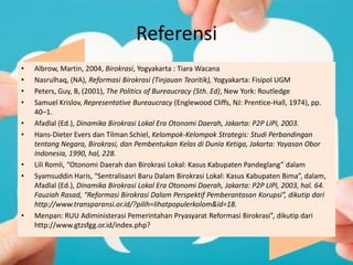 Referensi
• Albrow, Martin, 2004, Birokrasi, Yogyakarta : Tiara Wacana
• Nasrulhaq, (NA), Reformasi Birokrasi (Tinjauan Teoritik), Yogyakarta: Fisipol UGM
• Peters, Guy, B, (2001), The Politics of Bureaucracy (5th. Ed), New York: Routledge
• Samuel Krislov, Representative Bureaucracy (Englewood Cliffs, NJ: Prentice-Hall, 1974), pp.
40–1.
• Afadlal (Ed.), Dinamika Birokrasi Lokal Era Otonomi Daerah, Jakarta: P2P LIPI, 2003.
• Hans-Dieter Evers dan Tilman Schiel, Kelompok-Kelompok Strategis: Studi Perbandingan
tentang Negara, Birokrasi, dan Pembentukan Kelas di Dunia Ketiga, Jakarta: Yayasan Obor
Indonesia, 1990, hal, 228.
• Lili Romli, “Otonomi Daerah dan Birokrasi Lokal: Kasus Kabupaten Pandeglang” dalam
• Syamsuddin Haris, “Sentralisasri Baru Dalam Birokrasi Lokal: Kasus Kabupaten Bima”, dalam,
Afadlal (Ed.), Dinamika Birokrasi Lokal Era Otonomi Daerah, Jakarta: P2P LIPI, 2003, hal. 64.
Fauziah Rasad, “Reformasi Birokrasi Dalam Perspektif Pemberantasan Korupsi”, dikutip dari
http://www.transparansi.or.id/?pilih=lihatpopulerkolom&id=18.
• Menpan: RUU Adiministerasi Pemerintahan Pryasyarat Reformasi Birokrasi”, dikutip dari
http://www.gtzsfgg.or.id/index.php?
 