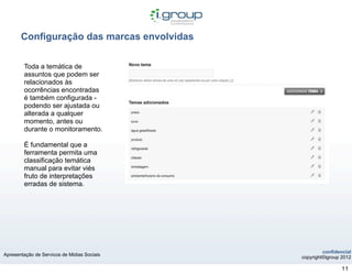 Configuração das marcas envolvidas

        Toda a temática de
        assuntos que podem ser
        relacionados às
        ocorrências encontradas
        é também configurada -
        podendo ser ajustada ou
        alterada a qualquer
        momento, antes ou
        durante o monitoramento.

        É fundamental que a
        ferramenta permita uma
        classificação temática
        manual para evitar viés
        fruto de interpretações
        erradas de sistema.




                                                      confidencial
Apresentação de Servicos de Midias Sociais
                                             copyright©igroup 2012

                                                              11
 