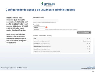 Configuração de acesso de usuários e administradores

        Não há limites para
        usuários que desejem
        acessar a ferramenta com
        perfis de observador (sem
        acesso aos dados brutos)
        e administrador (com
        poder de classificação).

        Assim, é possível abrir
        acesso diretamente ao
        cliente final sem colocar
        em risco nenhuma parte
        do trabalho.




                                                                       confidencial
Apresentação de Servicos de Midias Sociais
                                                              copyright©igroup 2012

                                                                               12
 