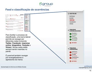 Feed e classificação de ocorrências




       Para facilitar o processo de
       classificação, uma barra lateral
       permite se navegar por
       diferentes redes (incluindo
       Twitter, Facebook, imprensa
       online, blogosfera, Youtube e
       Vimeo). Novas redes estão
       sempre sendo inseridas no
       painel.

       É possível também navegar
       por evangelizadores e
       agressores da marca.


                                                      confidencial
Apresentação de Servicos de Midias Sociais
                                             copyright©igroup 2012

                                                              16
 