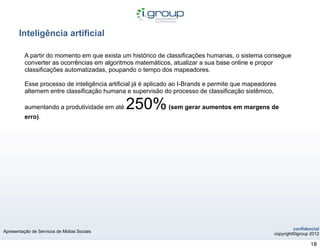 Inteligência artificial

          A partir do momento em que exista um histórico de classificações humanas, o sistema consegue
          converter as ocorrências em algoritmos matemáticos, atualizar a sua base online e propor
          classificações automatizadas, poupando o tempo dos mapeadores.

          Esse processo de inteligência artificial já é aplicado ao I-Brands e permite que mapeadores
          alternem entre classificação humana e supervisão do processo de classificação sistêmico,

          aumentando a produtividade em até   250%            (sem gerar aumentos em margens de
          erro).




                                                                                                             confidencial
Apresentação de Servicos de Midias Sociais
                                                                                                    copyright©igroup 2012

                                                                                                                     18
 