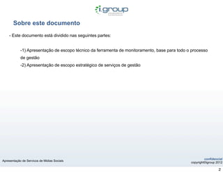 Sobre este documento
    - Este documento está dividido nas seguintes partes:


            -1) Apresentação de escopo técnico da ferramenta de monitoramento, base para todo o processo
            de gestão
            -2) Apresentação de escopo estratégico de serviços de gestão




                                                                                                        confidencial
Apresentação de Servicos de Midias Sociais
                                                                                               copyright©igroup 2012

                                                                                                                 2
 