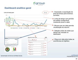 Dashboard analítico geral
                                             • Impressão e exportação da
                                             linha de tempo para diversos
                                             formatos

                                             • Linha de tempo com períódo
                                             de análise configurável,
                                             mostrando picos e vales

                                             • Mouse over em data permite
                                             visualização de resumo

                                             • Seleção online de redes que
                                             devem ser inclusas no
                                             dashboard


                                             • Clique em data abre todas as
                                             ocorrências em lightbox




                                                                         confidencial
Apresentação de Servicos de Midias Sociais
                                                                copyright©igroup 2012

                                                                                 20
 