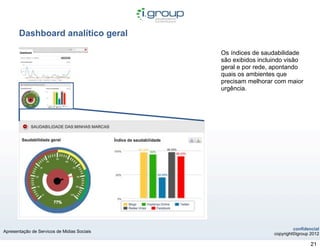 Dashboard analítico geral

                                             Os índices de saudabilidade
                                             são exibidos incluindo visão
                                             geral e por rede, apontando
                                             quais os ambientes que
                                             precisam melhorar com maior
                                             urgência.




                                                                        confidencial
Apresentação de Servicos de Midias Sociais
                                                               copyright©igroup 2012

                                                                                21
 
