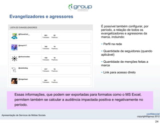 Evangelizadores e agressores

                                                               É possível também configurar, por
                                                               período, a relação de todos os
                                                               evangelizadores e agressores da
                                                               marca, incluindo:

                                                               • Perfil na rede
                                                               • Quantidade de seguidores (quando
                                                               aplicável)

                                                               • Quantidade de menções feitas a
                                                               marca

                                                               • Link para acesso direto




            Essas informações, que podem ser exportadas para formatos como o MS Excel,
            permitem também se calcular a audiência impactada positiva e negativamente no
            período.

                                                                                                    confidencial
Apresentação de Servicos de Midias Sociais
                                                                                           copyright©igroup 2012

                                                                                                            24
 