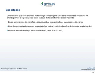 Exportação

         Considerando que cada empresa pode desejar também gerar uma série de análises adicionais, o I-
         Brands permite a exportação de todos os seus dados em formato Excel, incluindo:

         • Listas (com número de menções e seguidores) de evangelizadores e agressores da marca
         • Lista de ocorrências levantadas no período (por rede e incluindo classificação temática e polarização)
         • Gráficos e linhas do tempo (em formatos PNG, JPG, PDF ou SVG)




                                                                                                             confidencial
Apresentação de Servicos de Midias Sociais
                                                                                                    copyright©igroup 2012

                                                                                                                     25
 