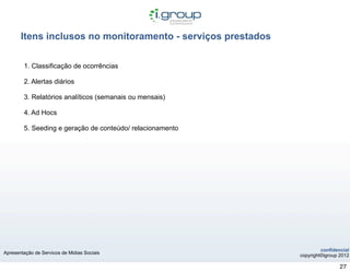Itens inclusos no monitoramento - serviços prestados

        1. Classificação de ocorrências

        2. Alertas diários

        3. Relatórios analíticos (semanais ou mensais)

        4. Ad Hocs

        5. Seeding e geração de conteúdo/ relacionamento




                                                                       confidencial
Apresentação de Servicos de Midias Sociais
                                                              copyright©igroup 2012

                                                                               27
 