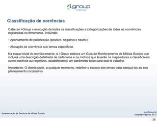 Classificação de oorrências
      Cabe ao I-Group a execução de todas as classificações e categorizações de todas as ocorrências
      registradas na ferramenta, incluindo:

      • Apontamento de polarização (positivo, negativo e neutro)
      • Alocação da ocorrência sob temas específicos
      Na etapa inicial do monitoramento, o I-Group elabora um Guia de Monitoramento de Mídias Sociais que
      incluirá uma descrição detalhada de cada tema e os motivos que levarão os mapeadores a classificá-los
      como positivos ou negativos, estabelecendo um parâmetro-base para todo o trabalho.

      Importante: O cliente pode, a qualquer momento, redefinir o escopo dos temas para adequá-los ao seu
      planejamento corporativo.




                                                                                                         confidencial
Apresentação de Servicos de Midias Sociais
                                                                                                copyright©igroup 2012

                                                                                                                 28
 