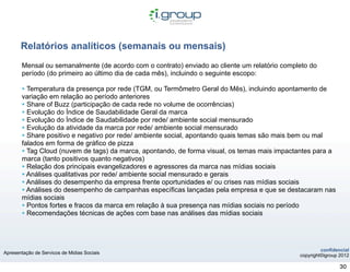 Relatórios analíticos (semanais ou mensais)
       Mensal ou semanalmente (de acordo com o contrato) enviado ao cliente um relatório completo do
       período (do primeiro ao último dia de cada mês), incluindo o seguinte escopo:

       • Temperatura da presença por rede (TGM, ou Termômetro Geral do Mês), incluindo apontamento de
       variação em relação ao período anteriores
       • Share of Buzz (participação de cada rede no volume de ocorrências)
       • Evolução do Índice de Saudabilidade Geral da marca
       • Evolução do Índice de Saudabilidade por rede/ ambiente social mensurado
       • Evolução da atividade da marca por rede/ ambiente social mensurado
       • Share positivo e negativo por rede/ ambiente social, apontando quais temas são mais bem ou mal
       falados em forma de gráfico de pizza
       • Tag Cloud (nuvem de tags) da marca, apontando, de forma visual, os temas mais impactantes para a
       marca (tanto positivos quanto negativos)
       • Relação dos principais evangelizadores e agressores da marca nas mídias sociais
       • Análises qualitativas por rede/ ambiente social mensurado e gerais
       • Análises do desempenho da empresa frente oportunidades e/ ou crises nas mídias sociais
       • Análises do desempenho de campanhas específicas lançadas pela empresa e que se destacaram nas
       mídias sociais
       • Pontos fortes e fracos da marca em relação à sua presença nas mídias sociais no período
       • Recomendações técnicas de ações com base nas análises das mídias sociais



                                                                                                       confidencial
Apresentação de Servicos de Midias Sociais
                                                                                              copyright©igroup 2012

                                                                                                               30
 