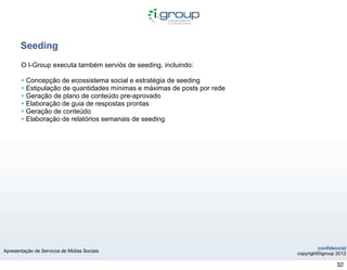 Seeding
       O I-Group executa também serviós de seeding, incluindo:

       • Concepção de ecossistema social e estratégia de seeding
       • Estipulação de quantidades mínimas e máximas de posts por rede
       • Geração de plano de conteúdo pre-aprovado
       • Elaboração de guia de respostas prontas
       • Geração de conteúdo
       • Elaboração de relatórios semanais de seeding




                                                                                   confidencial
Apresentação de Servicos de Midias Sociais
                                                                          copyright©igroup 2012

                                                                                           32
 
