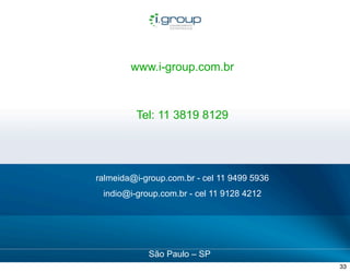 www.i-group.com.br



                                                     Tel: 11 3819 8129




                                        ralmeida@i-group.com.br - cel 11 9499 5936
                                             indio@i-group.com.br - cel 11 9128 4212




                                                                                                confidencial
Apresentação de Servicos de Midias Sociais
                                                        São Paulo – SP                 copyright©igroup 2012

                                                                                                        33
 