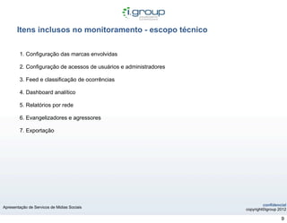 Itens inclusos no monitoramento - escopo técnico

        1. Configuração das marcas envolvidas

        2. Configuração de acessos de usuários e administradores

        3. Feed e classificação de ocorrências

        4. Dashboard analítico

        5. Relatórios por rede

        6. Evangelizadores e agressores

        7. Exportação




                                                                            confidencial
Apresentação de Servicos de Midias Sociais
                                                                   copyright©igroup 2012

                                                                                     9
 