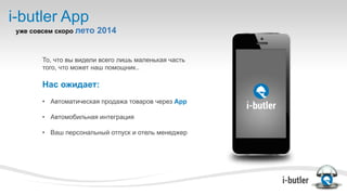 i-butler App
уже совсем скоро лето 2014
То, что вы видели всего лишь маленькая часть
того, что может наш помощник..
Нас ожидает:
•  Автоматическая продажа товаров через App
•  Автомобильная интеграция
•  Ваш персональный отпуск и отель менеджер
 