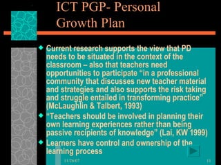 ICT PGP- Personal Growth Plan  Current research supports the view that PD needs to be situated in the context of the classroom – also that teachers need opportunities to participate “in a professional community that discusses new teacher material and strategies and also supports the risk taking and struggle entailed in transforming practice” (McLaughlin & Talbert, 1993) “ Teachers should be involved in planning their own learning experiences rather than being passive recipients of knowledge” (Lai, KW 1999) Learners have control and ownership of the learning process 