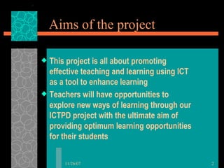 Aims of the project This project is all about promoting effective teaching and learning using ICT as a tool to enhance learning Teachers will have opportunities to explore new ways of learning through our ICTPD project with the ultimate aim of providing optimum learning opportunities for their students 