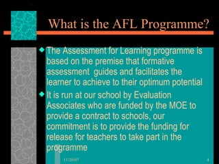 What is the AFL Programme? The Assessment for Learning programme is based on the premise that formative assessment  guides and facilitates the learner to achieve to their optimum potential It is run at our school by Evaluation Associates who are funded by the MOE to provide a contract to schools, our commitment is to provide the funding for release for teachers to take part in the programme  