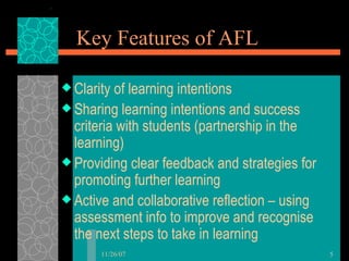 Key Features of AFL Clarity of learning intentions Sharing learning intentions and success criteria with students (partnership in the learning) Providing clear feedback and strategies for promoting further learning Active and collaborative reflection – using assessment info to improve and recognise the next steps to take in learning 