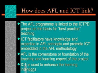 How does AFL and ICT link? The AFL programme is linked to the ICTPD project as the basis for “best practice” teaching ICT facilitators have knowledge and expertise in AFL concepts and promote ICT embedded in the AFL methodology AFL is the cornerstone or foundation of the teaching and learning aspect of the project ICT is used to enhance the learning intentions 