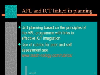 AFL and ICT linked in planning Unit planning based on the principles of the AFL programme with links to effective ICT integration Use of rubrics for peer and self assessment see  www.teach-nology.com/rubrics/ 