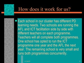 How does it work for us? Each school in our cluster has different PD learning needs. Two schools are running the AFL and ICT facilitation side by side with different teachers on each programme. Teachers will all complete both programmes. One school has opted to run the ICT programme one year and the AFL the next year. The remaining school is very small and runs both programmes concurrently.  