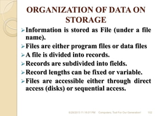 ORGANIZATION OF DATA ON
STORAGE
Information is stored as File (under a file
name).
Files are either program files or data files
A file is divided into records.
Records are subdivided into fields.
Record lengths can be fixed or variable.
Files are accessible either through direct
access (disks) or sequential access.
6/28/2013 11:16:01 PM Computers; Tool For Our Generation! 102
 