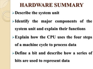 HARDWARE SUMMARY
Describe the system unit
Identify the major components of the
system unit and explain their functions
Explain how the CPU uses the four steps
of a machine cycle to process data
Define a bit and describe how a series of
bits are used to represent data
 
