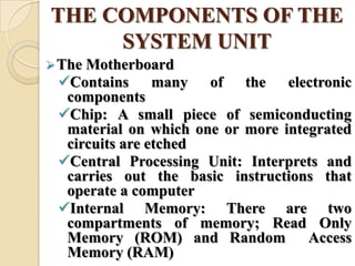 THE COMPONENTS OF THE
SYSTEM UNIT
The Motherboard
Contains many of the electronic
components
Chip: A small piece of semiconducting
material on which one or more integrated
circuits are etched
Central Processing Unit: Interprets and
carries out the basic instructions that
operate a computer
Internal Memory: There are two
compartments of memory; Read Only
Memory (ROM) and Random Access
Memory (RAM)
 