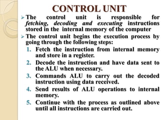 CONTROL UNIT
 The control unit is responsible for
fetching, decoding and executing instructions
stored in the internal memory of the computer
 The control unit begins the execution process by
going through the following steps:
1. Fetch the instruction from internal memory
and store in a register.
2. Decode the instruction and have data sent to
the ALU when necessary.
3. Commands ALU to carry out the decoded
instruction using data received.
4. Send results of ALU operations to internal
memory.
5. Continue with the process as outlined above
until all instructions are carried out.
 