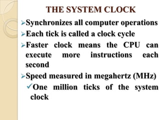Synchronizes all computer operations
Each tick is called a clock cycle
Faster clock means the CPU can
execute more instructions each
second
Speed measured in megahertz (MHz)
One million ticks of the system
clock
THE SYSTEM CLOCK
 