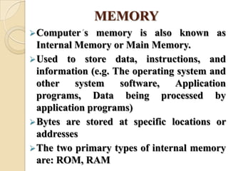 MEMORY
Computer s memory is also known as
Internal Memory or Main Memory.
Used to store data, instructions, and
information (e.g. The operating system and
other system software, Application
programs, Data being processed by
application programs)
Bytes are stored at specific locations or
addresses
The two primary types of internal memory
are: ROM, RAM
 