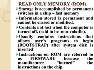 READ ONLY MEMORY (ROM)
Storage is accomplished by permanent
switches in a chip – fast memory
Information stored is permanent and
cannot be erased or modified.
Contents not lost when the computer is
turned off. (said to be non-volatile).
Usually contains instructions that
allows user`s programs to begin
(BOOTSTRAP) after system disk is
inserted
Instructions on ROM are referred to
as FIRMWARE because the
manufacturer ‖burned‖ the
instructions on the chip
 