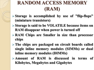 RANDOM ACCESS MEMORY
(RAM)
 Storage is accomplished by use of ‖flip-flops‖
(miniature transistors)
 Storage is said to be VOLATILE because items on
RAM disappear when power is turned off
 RAM Chips are Smaller in size than processor
chips
 The chips are packaged on circuit boards called
single inline memory modules (SIMMs) or dual
inline memory modules (DIMMs)
 Amount of RAM is discussed in terms of
Kilobytes, Megabytes and Gigabytes
 
