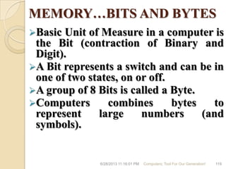 MEMORY…BITS AND BYTES
Basic Unit of Measure in a computer is
the Bit (contraction of Binary and
Digit).
A Bit represents a switch and can be in
one of two states, on or off.
A group of 8 Bits is called a Byte.
Computers combines bytes to
represent large numbers (and
symbols).
6/28/2013 11:16:01 PM Computers; Tool For Our Generation! 119
 