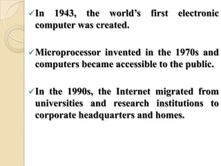 In 1943, the world’s first electronic
computer was created.
Microprocessor invented in the 1970s and
computers became accessible to the public.
In the 1990s, the Internet migrated from
universities and research institutions to
corporate headquarters and homes.
 