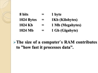 8 bits = 1 byte
1024 Bytes = 1Kb (Kilobytes)
1024 Kb = 1 Mb (Megabytes)
1024 Mb = 1 Gb (Gigabyte)
The size of a computer`s RAM contributes
to ‖how fast it processes data‖.
 