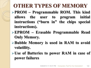 OTHER TYPES OF MEMORY
PROM – Programmable ROM. This kind
allows the user to program initial
instructions (―burn in‖ the chips special
instructions).
EPROM – Erasable Programmable Read
Only Memory.
Bubble Memory is used in RAM to avoid
volatility.
Use of Batteries to power RAM in case of
power failures
6/28/2013 11:16:01 PM Computers; Tool For Our Generation! 122
 